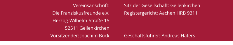 Vereinsanschrift: Die Franziskusfreunde e.V. Herzog-Wilhelm-Straße 15 52511 Geilenkirchen Vorsitzender: Joachim Bock Tel. 0160 93751476 Sitz der Gesellschaft: Geilenkirchen Registergericht: Aachen HRB 9311   Geschäftsführer: Andreas Hafers Tel. 0176 24147433
